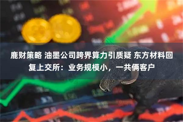 鹿财策略 油墨公司跨界算力引质疑 东方材料回复上交所：业务规模小，一共俩客户