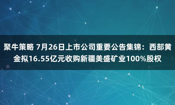 聚牛策略 7月26日上市公司重要公告集锦：西部黄金拟16.55亿元收购新疆美盛矿业100%股权