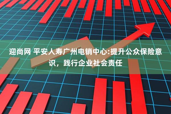 迎尚网 平安人寿广州电销中心:提升公众保险意识，践行企业社会责任