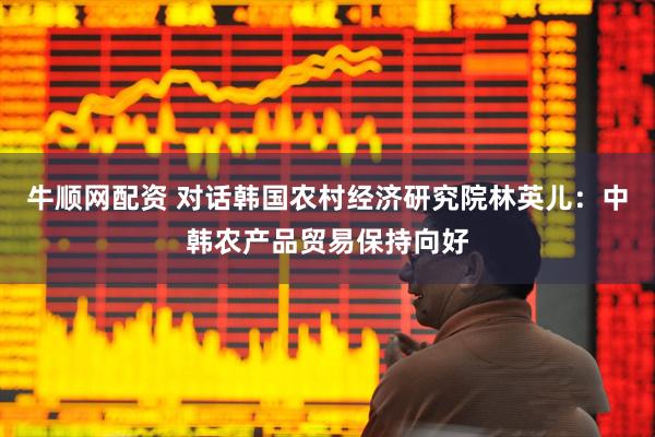 牛顺网配资 对话韩国农村经济研究院林英儿：中韩农产品贸易保持向好