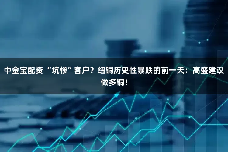 中金宝配资 “坑惨”客户?纽铜历史性暴跌的前一天:高盛建议做多铜!