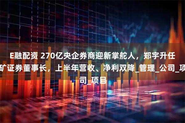 E融配资 270亿央企券商迎新掌舵人，郑宇升任五矿证券董事长，上半年营收、净利双降_管理_公司_项目