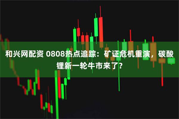 和兴网配资 0808热点追踪：矿证危机重演，碳酸锂新一轮牛市来了？