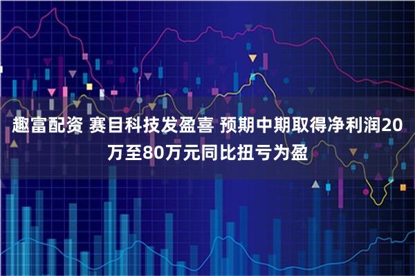 趣富配资 赛目科技发盈喜 预期中期取得净利润20万至80万元同比扭亏为盈