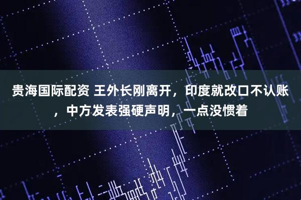 贵海国际配资 王外长刚离开,印度就改口不认账,中方发表强硬声明,一点没惯着
