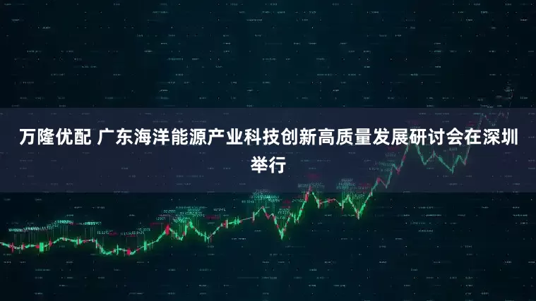 万隆优配 广东海洋能源产业科技创新高质量发展研讨会在深圳举行