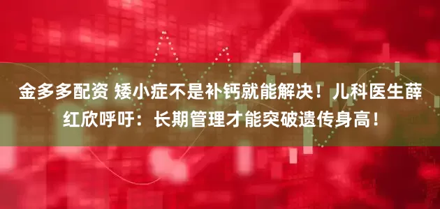 金多多配资 矮小症不是补钙就能解决！儿科医生薛红欣呼吁：长期管理才能突破遗传身高！