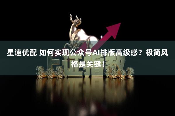 星速优配 如何实现公众号AI排版高级感？极简风格是关键！