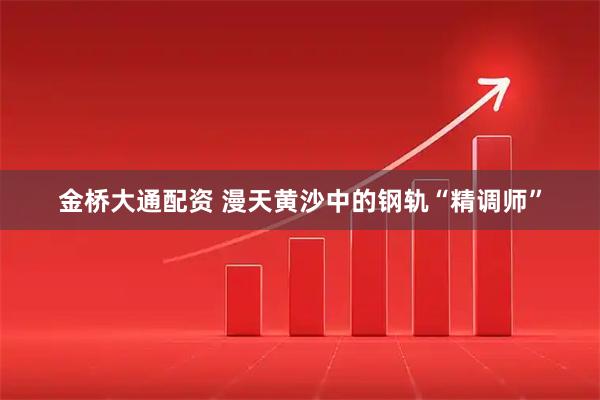 金桥大通配资 漫天黄沙中的钢轨“精调师”