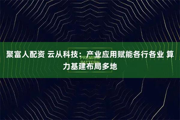 聚富人配资 云从科技：产业应用赋能各行各业 算力基建布局多地