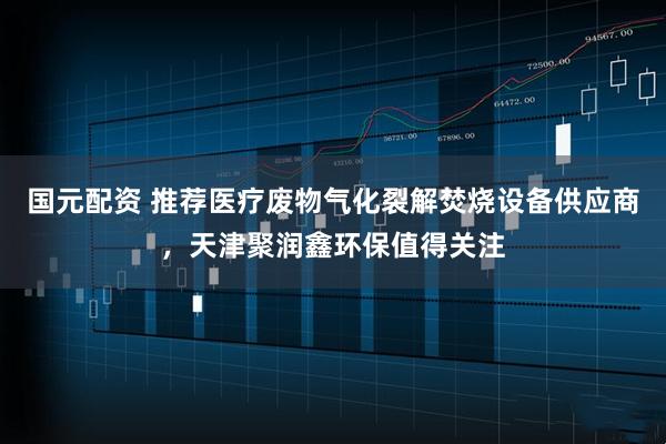 国元配资 推荐医疗废物气化裂解焚烧设备供应商,天津聚润鑫环保值得关注
