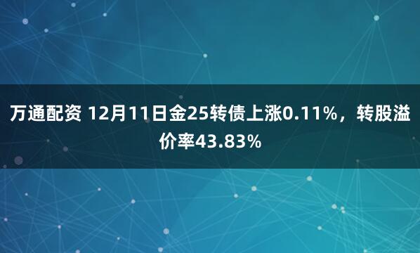 万通配资 12月11日金25转债上涨0.11%,转股溢价率43.83%