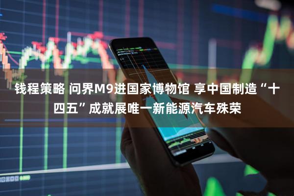 钱程策略 问界M9进国家博物馆 享中国制造“十四五”成就展唯一新能源汽车殊荣