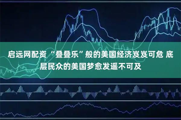 启远网配资 “叠叠乐”般的美国经济岌岌可危 底层民众的美国梦愈发遥不可及