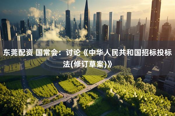 东莞配资 国常会：讨论《中华人民共和国招标投标法(修订草案)》