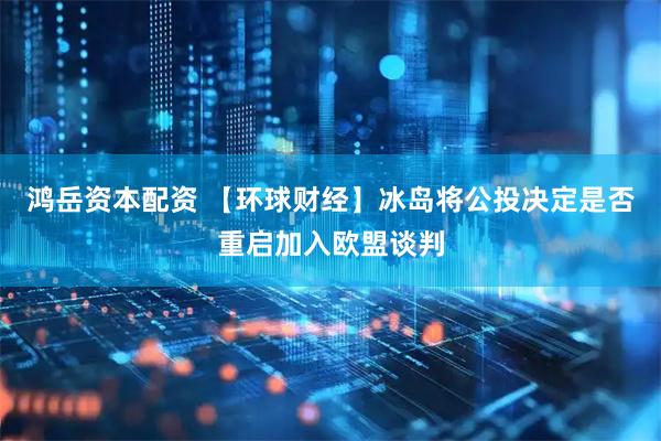 鸿岳资本配资 【环球财经】冰岛将公投决定是否重启加入欧盟谈判
