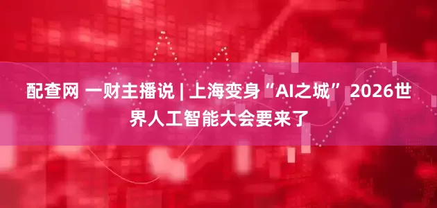 配查网 一财主播说 | 上海变身“AI之城” 2026世界人工智能大会要来了